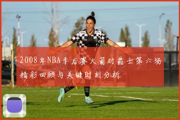 2008年NBA季后赛火箭对爵士第六场精彩回顾与关键时刻分析