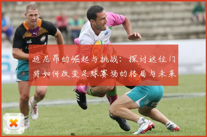 迈尼昂的崛起与挑战：探讨这位门将如何改变足球赛场的格局与未来