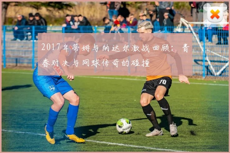 2017年蒂姆与纳达尔激战回顾：青春对决与网球传奇的碰撞
