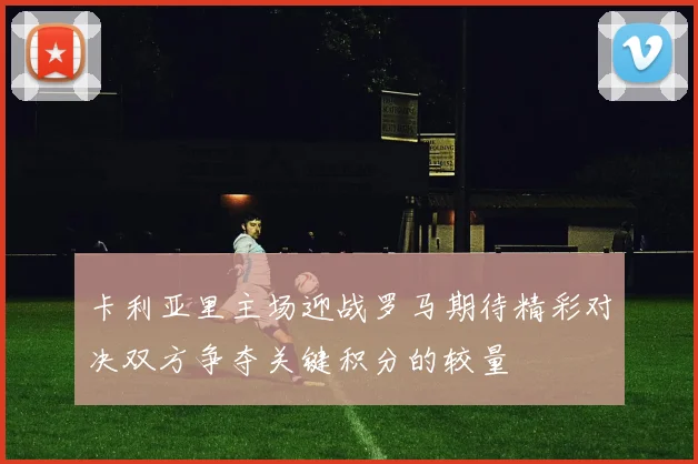 卡利亚里主场迎战罗马期待精彩对决双方争夺关键积分的较量