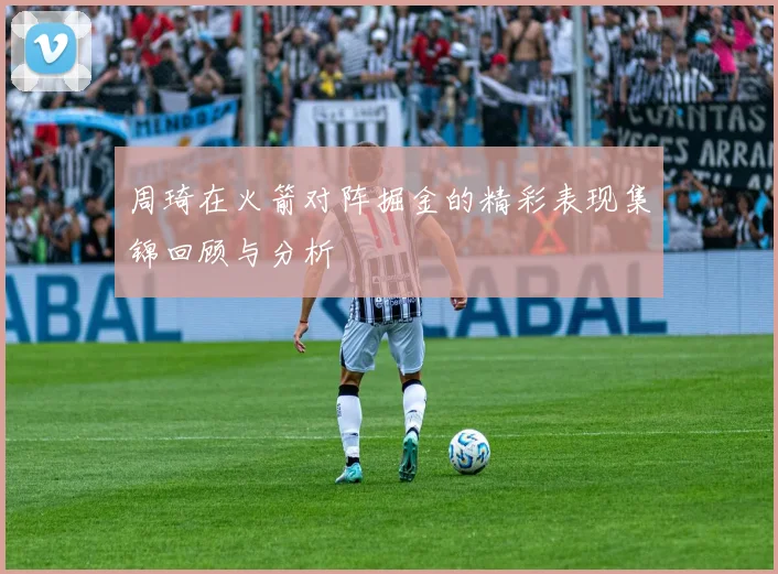 周琦在火箭对阵掘金的精彩表现集锦回顾与分析