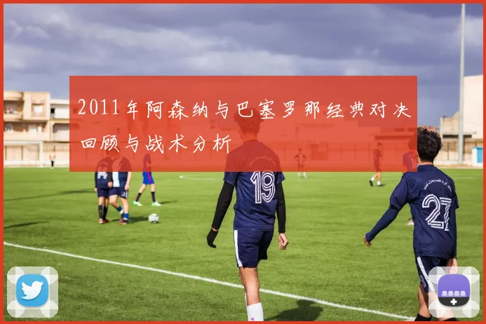 2011年阿森纳与巴塞罗那经典对决回顾与战术分析