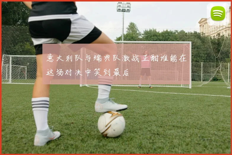 意大利队与瑞典队激战正酣谁能在这场对决中笑到最后