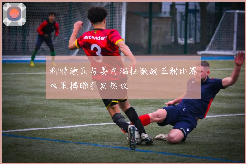 科特迪瓦与委内瑞拉激战正酣比赛结果揭晓引发热议