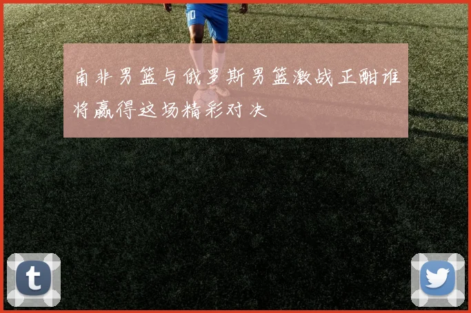 南非男篮与俄罗斯男篮激战正酣谁将赢得这场精彩对决