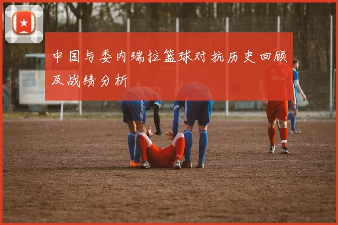 中国与委内瑞拉篮球对抗历史回顾及战绩分析