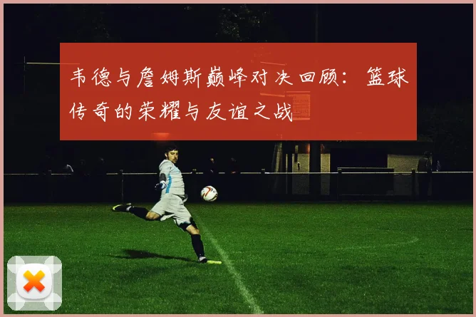 韦德与詹姆斯巅峰对决回顾：篮球传奇的荣耀与友谊之战