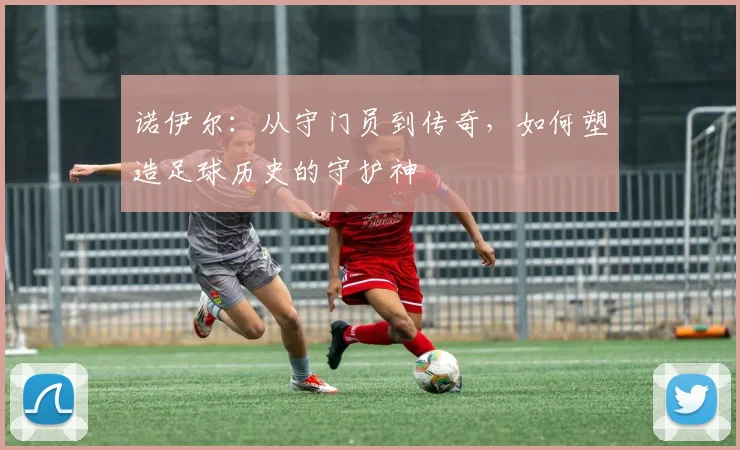 诺伊尔：从守门员到传奇，如何塑造足球历史的守护神