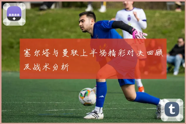 塞尔塔与曼联上半场精彩对决回顾及战术分析