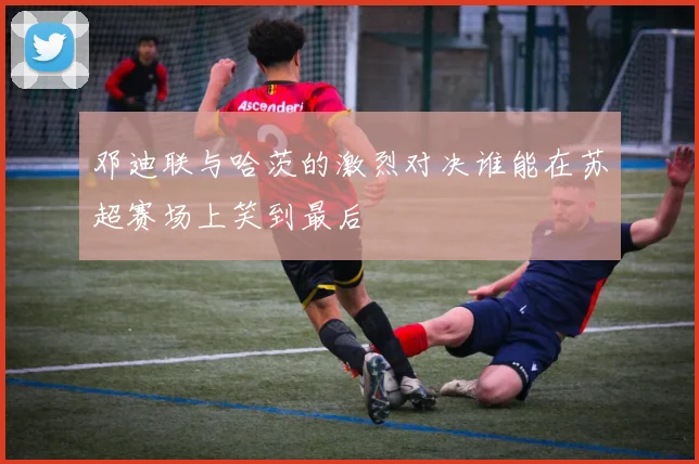 邓迪联与哈茨的激烈对决谁能在苏超赛场上笑到最后