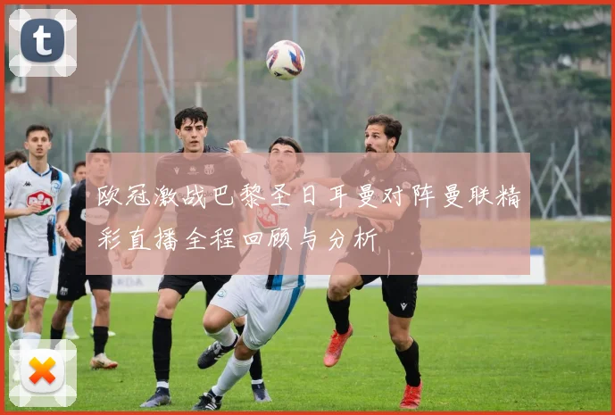 欧冠激战巴黎圣日耳曼对阵曼联精彩直播全程回顾与分析