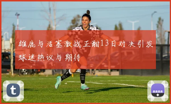 雄鹿与活塞激战正酣13日对决引发球迷热议与期待